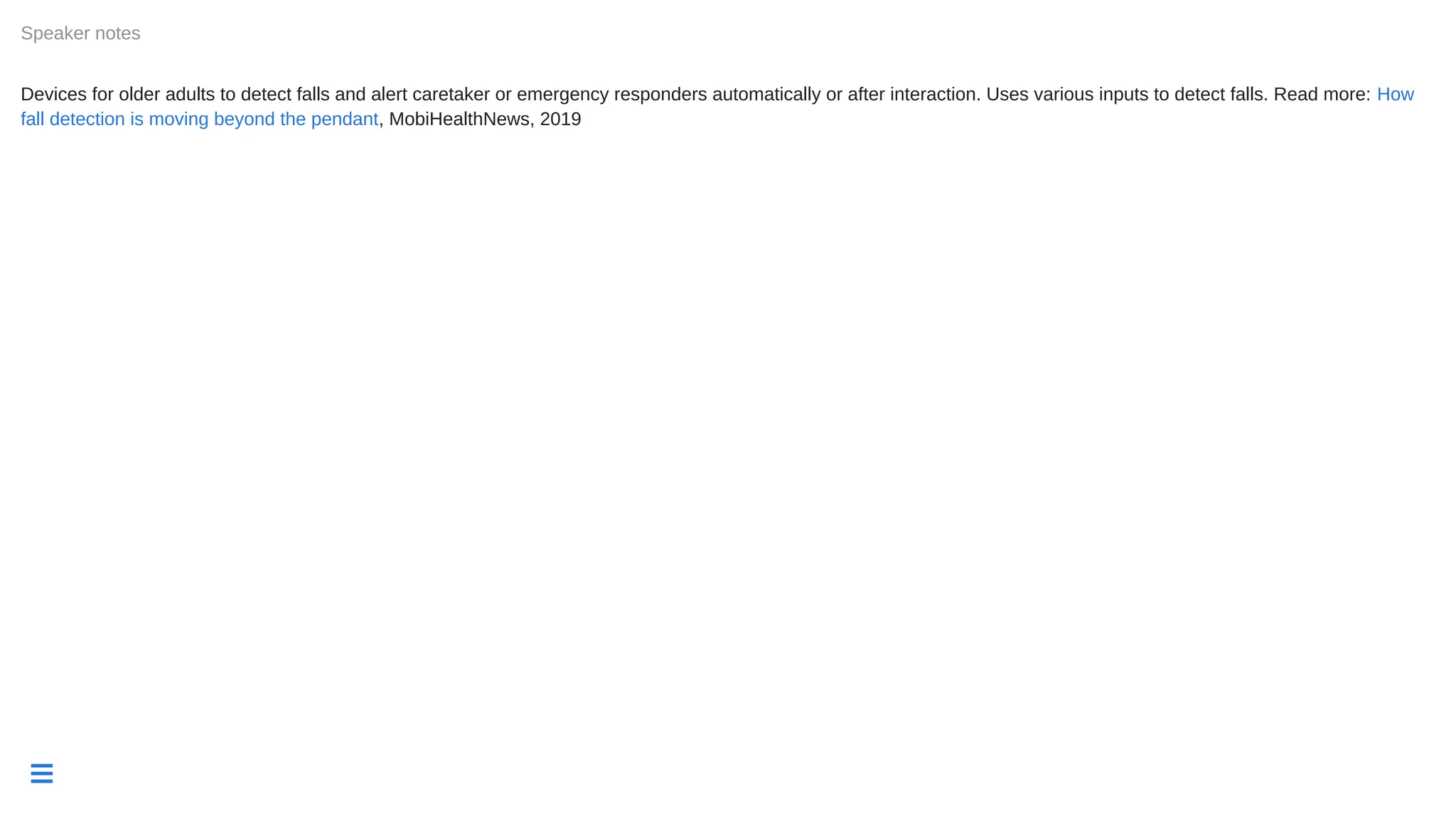 
Devices for older adults to detect falls and alert caretaker or emergency responders automatically or after interaction. Uses various inputs to detect falls. Read more:
, MobiHealthNews, 2019
Speaker notes
How
fall detection is moving beyond the pendant
 