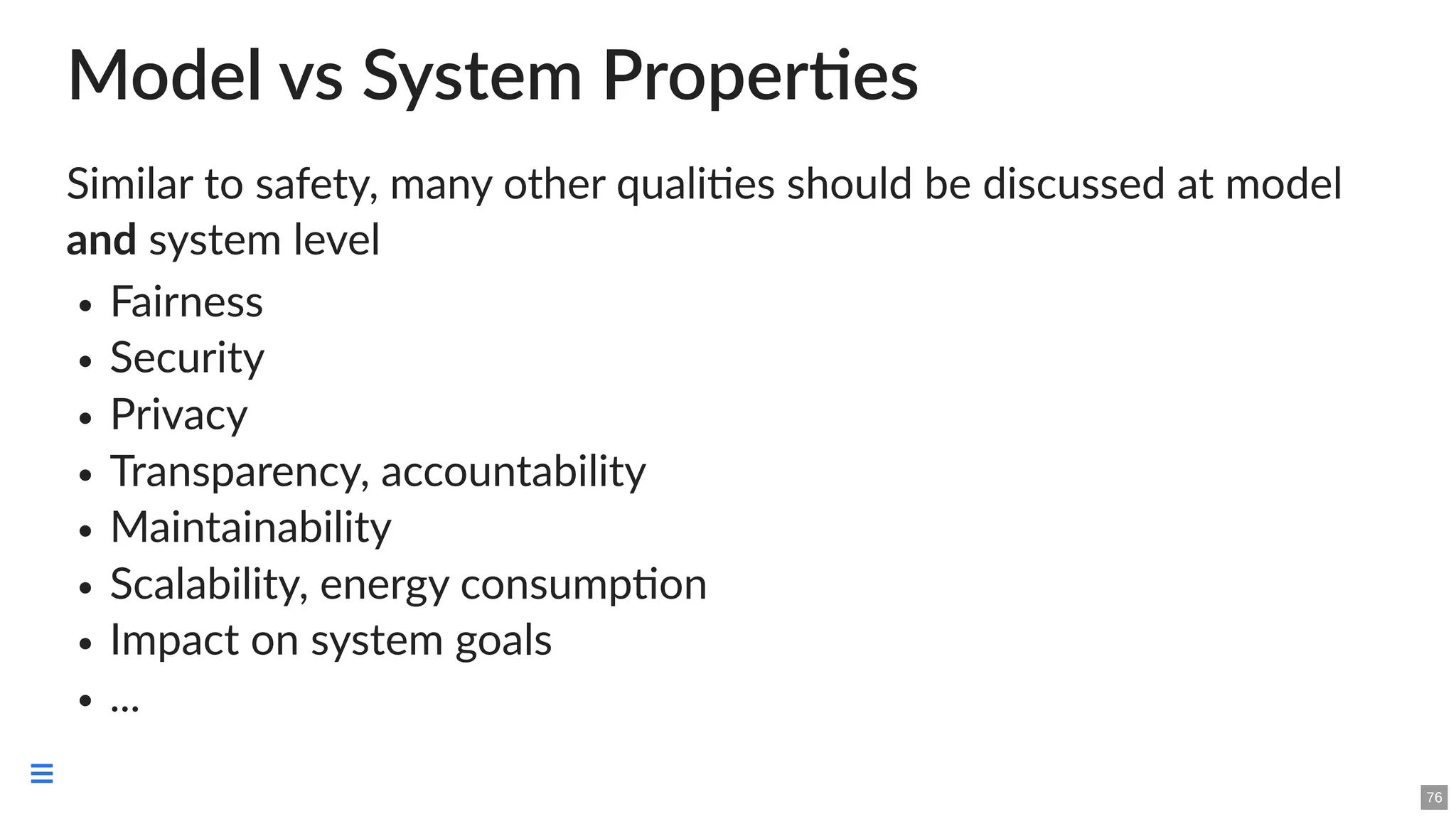 Model vs System Properties
Similar to safety, many other qualities should be discussed at model
and system level
Fairness
Security
Privacy
Transparency, accountability
Maintainability
Scalability, energy consumption
Impact on system goals
...
76

 