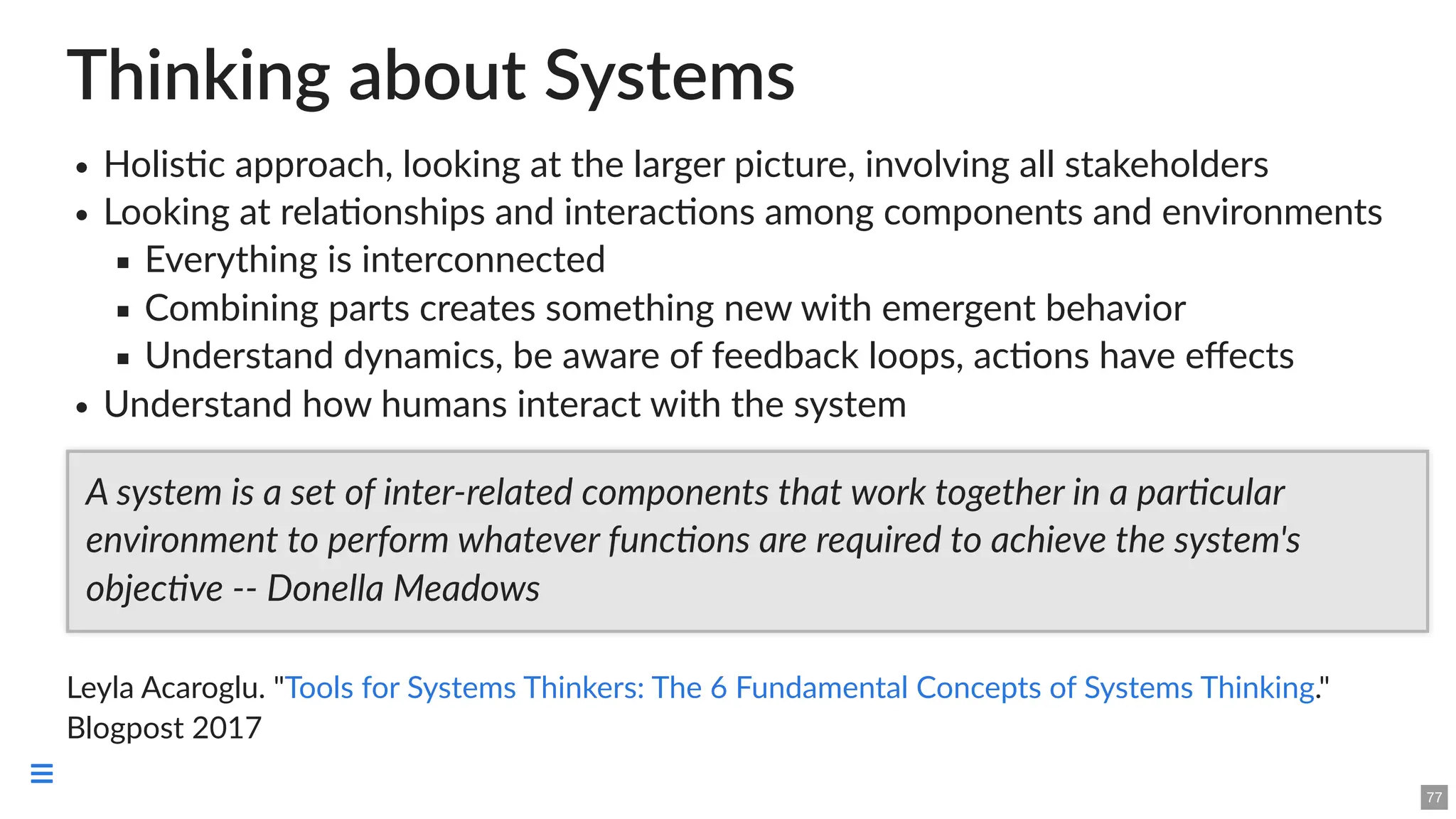 Thinking about Systems
Holistic approach, looking at the larger picture, involving all stakeholders
Looking at relationships and interactions among components and environments
Everything is interconnected
Combining parts creates something new with emergent behavior
Understand dynamics, be aware of feedback loops, actions have effects
Understand how humans interact with the system
Leyla Acaroglu. " ."
Blogpost 2017
A system is a set of inter-related components that work together in a particular
environment to perform whatever functions are required to achieve the system's
objective -- Donella Meadows
Tools for Systems Thinkers: The 6 Fundamental Concepts of Systems Thinking
77

 