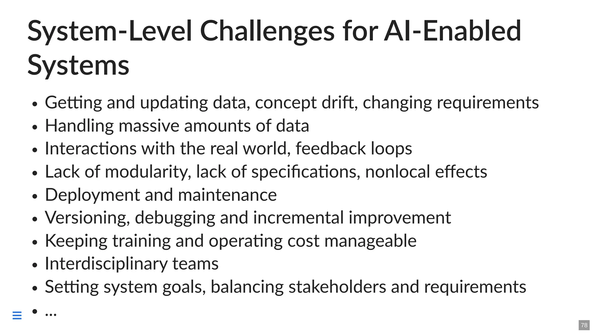 System-Level Challenges for AI-Enabled
Systems
Getting and updating data, concept drift, changing requirements
Handling massive amounts of data
Interactions with the real world, feedback loops
Lack of modularity, lack of specifications, nonlocal effects
Deployment and maintenance
Versioning, debugging and incremental improvement
Keeping training and operating cost manageable
Interdisciplinary teams
Setting system goals, balancing stakeholders and requirements
...
78

 