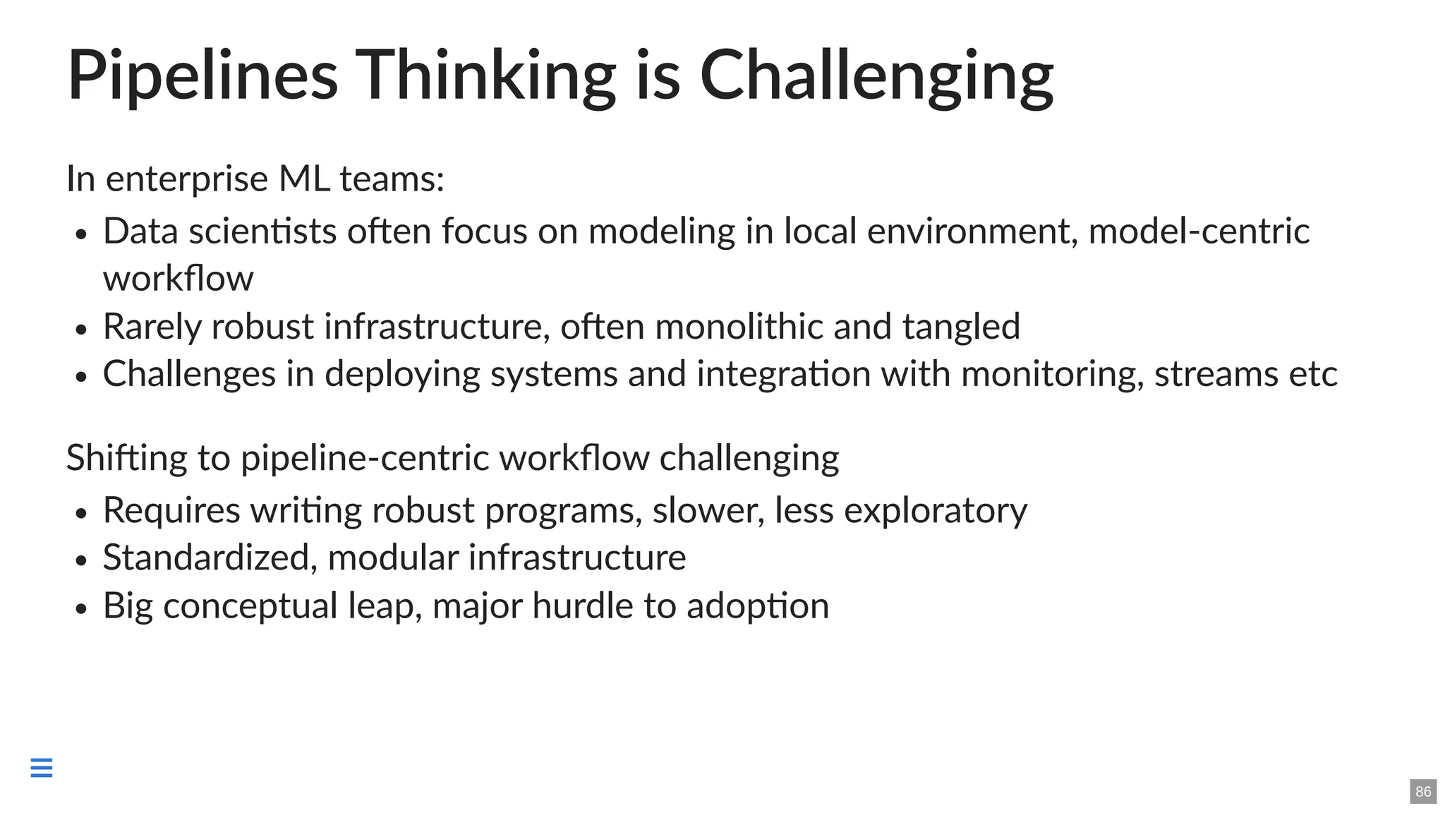 Pipelines Thinking is Challenging
In enterprise ML teams:
Data scientists often focus on modeling in local environment, model-centric
workflow
Rarely robust infrastructure, often monolithic and tangled
Challenges in deploying systems and integration with monitoring, streams etc
Shifting to pipeline-centric workflow challenging
Requires writing robust programs, slower, less exploratory
Standardized, modular infrastructure
Big conceptual leap, major hurdle to adoption
86

 