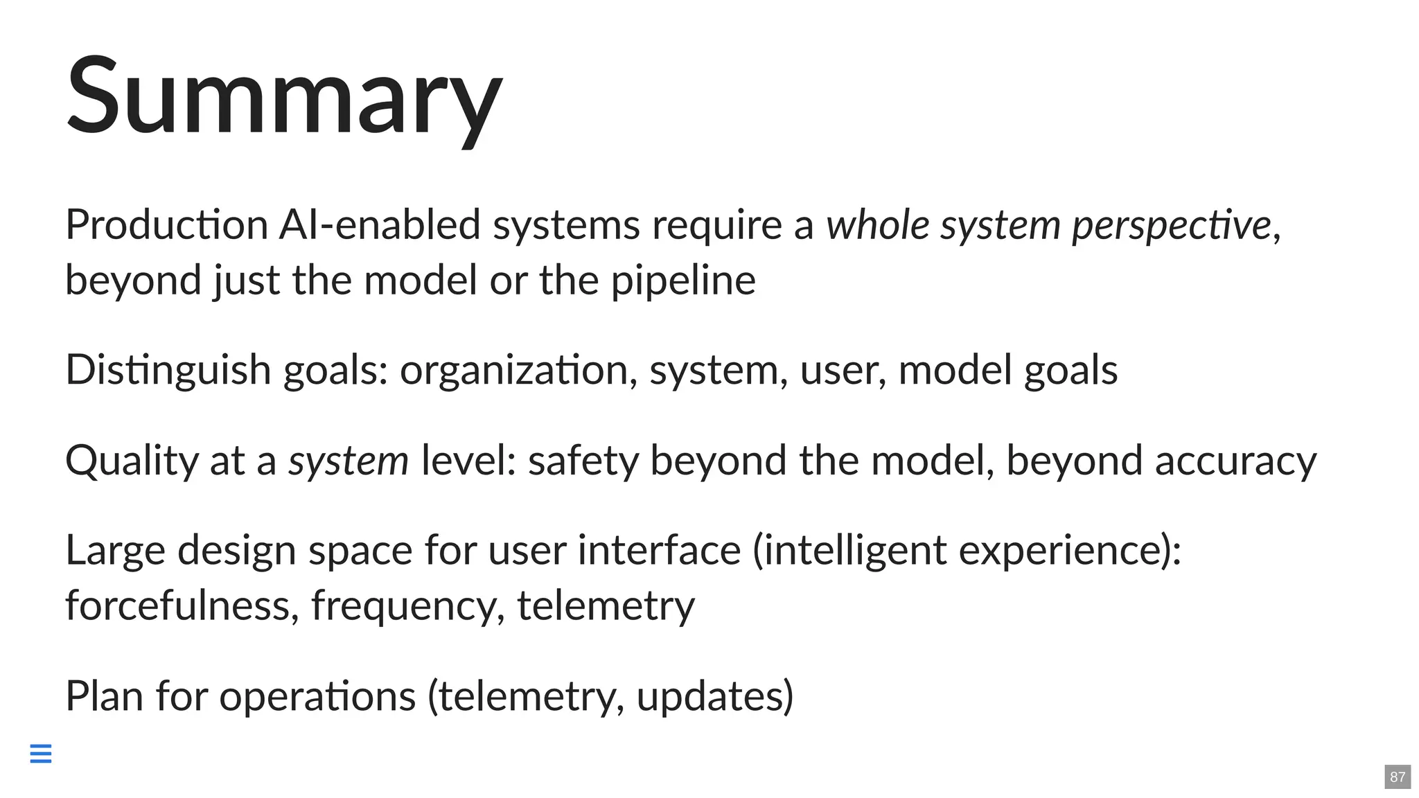 Summary
Production AI-enabled systems require a whole system perspective,
beyond just the model or the pipeline
Distinguish goals: organization, system, user, model goals
Quality at a system level: safety beyond the model, beyond accuracy
Large design space for user interface (intelligent experience):
forcefulness, frequency, telemetry
Plan for operations (telemetry, updates)
87

 