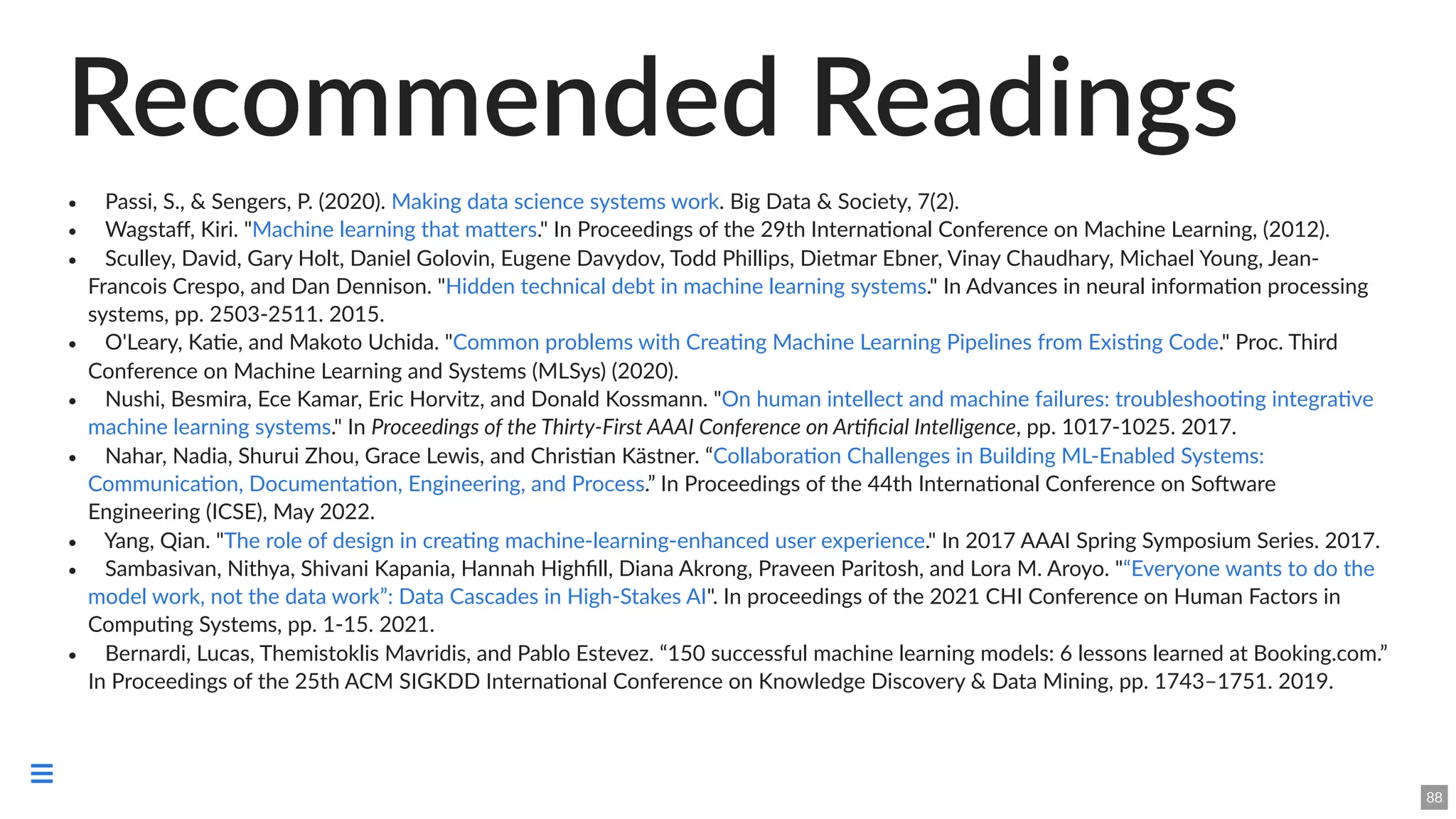 Recommended Readings
🗎 Passi, S., & Sengers, P. (2020). . Big Data & Society, 7(2).
🗎 Wagstaff, Kiri. " ." In Proceedings of the 29th International Conference on Machine Learning, (2012).
🗎 Sculley, David, Gary Holt, Daniel Golovin, Eugene Davydov, Todd Phillips, Dietmar Ebner, Vinay Chaudhary, Michael Young, Jean-
Francois Crespo, and Dan Dennison. " ." In Advances in neural information processing
systems, pp. 2503-2511. 2015.
🗎 O'Leary, Katie, and Makoto Uchida. " ." Proc. Third
Conference on Machine Learning and Systems (MLSys) (2020).
🗎 Nushi, Besmira, Ece Kamar, Eric Horvitz, and Donald Kossmann. "
." In Proceedings of the Thirty-First AAAI Conference on Artificial Intelligence, pp. 1017-1025. 2017.
🗎 Nahar, Nadia, Shurui Zhou, Grace Lewis, and Christian Kästner. “
.” In Proceedings of the 44th International Conference on Software
Engineering (ICSE), May 2022.
🗎 Yang, Qian. " ." In 2017 AAAI Spring Symposium Series. 2017.
🗎 Sambasivan, Nithya, Shivani Kapania, Hannah Highfill, Diana Akrong, Praveen Paritosh, and Lora M. Aroyo. "
". In proceedings of the 2021 CHI Conference on Human Factors in
Computing Systems, pp. 1-15. 2021.
🗎 Bernardi, Lucas, Themistoklis Mavridis, and Pablo Estevez. “150 successful machine learning models: 6 lessons learned at Booking.com.”
In Proceedings of the 25th ACM SIGKDD International Conference on Knowledge Discovery & Data Mining, pp. 1743–1751. 2019.
Making data science systems work
Machine learning that matters
Hidden technical debt in machine learning systems
Common problems with Creating Machine Learning Pipelines from Existing Code
On human intellect and machine failures: troubleshooting integrative
machine learning systems
Collaboration Challenges in Building ML-Enabled Systems:
Communication, Documentation, Engineering, and Process
The role of design in creating machine-learning-enhanced user experience
“Everyone wants to do the
model work, not the data work”: Data Cascades in High-Stakes AI
88

 