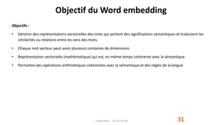 Objectif du Word embedding
Objectifs :
• Générer des représentations vectorielles des mots qui portent des significations sémantiques et traduisent les
similarités ou relations entre les sens des mots.
• Chaque mot vecteur peut avoir plusieurs centaines de dimensions
• Représentation vectorielle (mathématique) qui est, en même temps cohérente avec la sémantique.
• Permettre des opérations arithmétiques cohérentes avec la sémantique et des règles de la langue
J. DABOUNOU - FST DE SETTAT 31
 