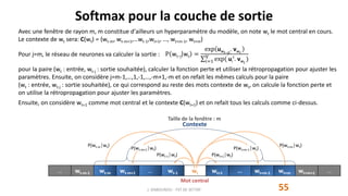 Avec une fenêtre de rayon m, m constitue d'ailleurs un hyperparamètre du modèle, on note wt le mot central en cours.
Le contexte de wt sera: C(wt) = {wt-m, wt-m+1,…wt-1,wt+1, …, wt+m-1, wt+m}
Pour j=m, le réseau de neurones va calculer la sortie :
pour la paire (wt : entrée, wt-j : sortie souhaitée), calculer la fonction perte et utiliser la rétropropagation pour ajuster les
paramètres. Ensuite, on considère j=m-1,…,1,-1,…,-m+1,-m et on refait les mêmes calculs pour la paire
(wt : entrée, wt-j : sortie souhaitée), ce qui correspond au reste des mots contexte de wt, on calcule la fonction perte et
on utilise la rétropropagation pour ajuster les paramètres.
Ensuite, on considère wt+1 comme mot central et le contexte C(wt+1) et on refait tous les calculs comme ci-dessus.
Softmax pour la couche de sortie
55J. DABOUNOU - FST DE SETTAT
… wt-m-1 wt-m wt-m+1 … wt-1 wt wt+1 … wt+m-1 wt+m wt+m+1 …
Taille de la fenêtre : m
Contexte
Mot central
P(wt+1│wt)
P(wt+m│wt)
P(wt+m-1│wt)
P(wt-1│wt)
P(wt-m│wt)
P(wt-m+1│wt)
P wt−j wt =
exp uwt−jt
. vwt
𝑖=1
V
exp( ui
t
. vwt
)
 