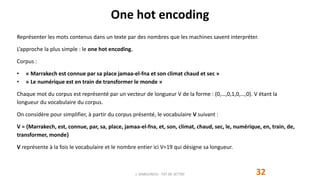One hot encoding
Représenter les mots contenus dans un texte par des nombres que les machines savent interpréter.
L’approche la plus simple : le one hot encoding.
Corpus :
• « Marrakech est connue par sa place jamaa-el-fna et son climat chaud et sec »
• « Le numérique est en train de transformer le monde »
Chaque mot du corpus est représenté par un vecteur de longueur V de la forme : (0,…,0,1,0,…,0). V étant la
longueur du vocabulaire du corpus.
On considère pour simplifier, à partir du corpus présenté, le vocabulaire V suivant :
V = {Marrakech, est, connue, par, sa, place, jamaa-el-fna, et, son, climat, chaud, sec, le, numérique, en, train, de,
transformer, monde}
V représente à la fois le vocabulaire et le nombre entier ici V=19 qui désigne sa longueur.
J. DABOUNOU - FST DE SETTAT 32
 