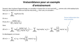 Souvent, dans la phase d′apprentissage, on considère à chaque fois un seul mot de Ctrain, comme cela a été expliqué plus
haut, (ou un batch) et on itère sur tous les mots de Ctrain. Pour cela, on considère :
J(θ; w) = −
c∈𝐂(w)
log(P c w; θ )
Or on a :
P c w; θ =
exp uc
t
. vw
𝑖=1
V
exp( ui
t
. vw)
Donc
J(θ; w) = −
c∈𝐂 w
log
exp uc
t
. vw
𝑖=1
V
exp( ui
t
. vw)
= −
c∈𝐂 w
log (exp uc
t
. vw ) +
c∈𝐂 w
log
𝑖=1
V
exp( ui
t
. vw)
En développant, on trouve :
J(θ; w) = −
c∈𝐂 w
uc
t
. vw + 2m log
𝑖=1
V
exp( ui
t
. vw)
Vraisemblance pour un exemple
d'entrainement
Terme indépendant des
mots contexte
 