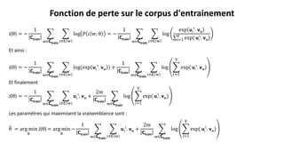 J(θ) = −
1
Ctrain
w∈Ctrain
c∈𝐂 w
log P c w; θ = −
1
Ctrain
w∈Ctrain
c∈𝐂 w
log
exp uc
t
. vw
𝑖=1
V
exp( ui
t
. vw)
Et ainsi :
J(θ) = −
1
Ctrain
w∈Ctrain
c∈𝐂 w
log(exp uc
t
. vw ) +
1
Ctrain
w∈Ctrain
c∈𝐂 w
log
𝑖=1
V
exp( ui
t
. vw)
Et finalement
J(θ) = −
1
Ctrain
w∈Ctrain
c∈𝐂 w
uc
t
. vw +
2m
Ctrain
w∈Ctrain
log
𝑖=1
V
exp( ui
t
. vw)
Les paramètres qui maximisent la vraisemblance sont :
θ = arg min
θ
J(θ) = arg min
θ
−
1
Ctrain
w∈Ctrain
c∈𝐂 w
uc
t
. vw +
2m
Ctrain
w∈Ctrain
log
𝑖=1
V
exp( ui
t
. vw)
Fonction de perte sur le corpus d'entrainement
 