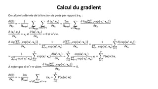 On calcule la dérivée de la fonction de perte par rapport à uc :
𝜕J(θ)
𝜕vw
= −
1
Ctrain
w′∈Ctrain
c∈𝐂 w′
𝜕 (uc
t
. vw′)
𝜕vw
+
2m
Ctrain
w′∈Ctrain
𝜕 log 𝑖=1
V
exp( ui
t
. vw′)
𝜕vw
𝜕 (uc
t
. vw)
𝜕vw
= uc et
𝜕 (uc
t
. vw′)
𝜕vw
= 0 si w′w.
𝜕 log 𝑖=1
V
exp( ui
t
. vw)
𝜕vw
=
1
𝑖=1
V
exp( ui
t
. vw)
𝜕 𝑖=1
V
exp( ui
t
. vw)
𝜕vw
=
1
𝑖=1
V
exp( ui
t
. vw)
𝑖=1
V
𝜕 exp(ui
t
. vw)
𝜕vw
=
1
𝑖=1
V
exp( ui
t
. vw)
𝑖=1
V
exp(ui
t
. vw)
𝜕 ui
t
. vw
𝜕vw
=
𝑖=1
V
exp(ui
t
. vw)
k=1
V
exp( uk
t
. vw)
ui =
𝑖=1
V
P ui w ui
A noter que si w′
 w alors
𝜕 log i=1
V
exp( ui
t
. vw′)
𝜕vw
= 0.
𝜕J(θ)
𝜕vw
= −
2m
Ctrain
w′∈Ctrain ,w′= w
(uc −
𝑖=1
V
P ui w ui)
Calcul du gradient
 