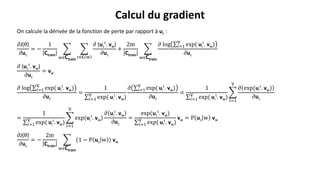 On calcule la dérivée de la fonction de perte par rapport à uc :
𝜕J(θ)
𝜕uc
= −
1
Ctrain
w∈Ctrain
c∈𝐂 w
𝜕 (uc
t
. vw)
𝜕uc
+
2m
Ctrain
w∈Ctrain
𝜕 log 𝑖=1
V
exp( ui
t
. vw)
𝜕uc
𝜕 (uc
t
. vw)
𝜕uc
= vw
𝜕 log 𝑖=1
V
exp( ui
t
. vw)
𝜕uc
=
1
𝑖=1
V
exp( ui
t
. vw)
𝜕 𝑖=1
V
exp( ui
t
. vw)
𝜕uc
=
1
𝑖=1
V
exp( ui
t
. vw)
𝑖=1
V
𝜕 exp(ui
t
. vw)
𝜕uc
=
1
𝑖=1
V
exp( ui
t
. vw)
𝑖=1
V
exp(ui
t
. vw)
𝜕 ui
t
. vw
𝜕uc
=
exp(uc
t
. vw)
𝑖=1
V
exp( ui
t
. vw)
vw = P uc w vw
𝜕J(θ)
𝜕uc
= −
2m
Ctrain
w∈Ctrain
(1 − P uc w ) vw
Calcul du gradient
 