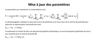 Les paramètres qui maximisent la vraisemblance sont :
θ = arg min
θ
J(θ) = arg min
θ
−
1
Ctrain
w∈Ctrain
c∈𝐂 w
uc
t
. vw +
2m
Ctrain
w∈Ctrain
log
𝑖=1
V
exp( ui
t
. vw)
La rétropropagation implique le calcul des erreurs de prédiction et la mise à jour de la matrice de poids (θ) pour
optimiser la représentation vectorielle des mots.
θk+1 = θk −  J(θk)
Si maintenant on choisit de faire une descente de gradient stochastique, on aura les équations générales de mise à
jour suivantes pour la matrice de poids (θ):
θk+1 = θk −  J(θk, w)
Mise à jour des paramètres
 