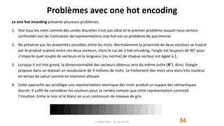 Problèmes avec one hot encoding
Le one hot encoding présente plusieurs problèmes.
1. Voir tous les mots comme des unités discrètes n'est pas idéal et le premier problème auquel nous serions
confrontés lors de l'utilisation de représentations one-hot est un problème de parcimonie.
2. Ne préserve pas les proximités possibles entre les mots. Normalement la proximité de deux vecteurs se traduit
par le produit scalaire entre ces deux vecteurs. Dans le cas de 1-hot encoding, l’angle est toujours de 90° pour
n’importe quel couple de vecteurs et la longueur (ou norme) de chaque vecteur est égale à 1.
3. Lorsque V est très grand, la dimensionnalité des vecteurs obtenus sera du même ordre (RV
). Ainsi, Google
propose dans un dataset un vocabulaire de 3 millions de mots. Le traitement des mots sera alors très couteux
en temps de calcul comme en mémoire allouée.
4. Cette approche qui privilégie une représentation atomique des mots produit un espace des sémantiques
discret. Il suffit de considérer les couleurs pour se rendre compte que cette représentation contredit
l’intuition. Entre le noir et le blanc on a un continuum de niveaux de gris.
J. DABOUNOU - FST DE SETTAT 34
 