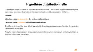 Hypothèse distributionnelle
37
Le Word2vec adopte la notion de linguistique distributionnelle. Celle-ci émet l’hypothèse selon laquelle
les mots qui apparaissent dans des contextes similaires tendent à avoir des sens similaires.
Exemple:
L'étudiant essaie de comprendre des notions mathématiques
L'étudiant essaie d’assimiler des notions mathématiques
On utilise cette hypothèse pour définir la proximité sémantique de deux mots en fonction des contextes
communs qu’ils partagent.
Ainsi, les mots qui apparaissent dans des contextes similaires auront des vecteurs similaires, reflétant la
grande corrélation de leurs usages.
J. DABOUNOU - FST DE SETTAT
 
