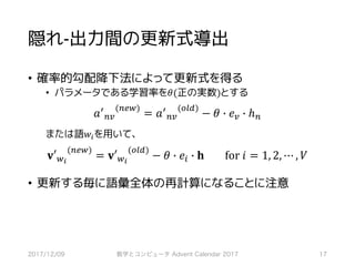 隠れ-出力間の更新式導出
• 確率的勾配降下法によって更新式を得る
• パラメータである学習率を𝜃(正の実数)とする
𝑎>
76
(7l,)
= 𝑎>
76
(mno)
− 𝜃 j 𝑒6 j ℎ7
または語𝑤*を用いて、
𝐯′,-
(7l,)
= 𝐯′,-
(mno)
− 𝜃 j 𝑒* j 𝐡								for	𝑖 = 1, 2, ⋯ , 𝑉
• 更新する毎に語彙全体の再計算になることに注意
2017/12/09 数学とコンピュータ Advent Calendar 2017 17
 