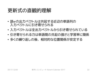 更新式の直観的理解
• 語𝑤の出力ベクトルは共起する近辺の単語列の
入力ベクトルに引き寄せられる
• 入力ベクトルは全出力ベクトルから引き寄せられている
• 引き寄せられる力は単語間の共起の強さと学習率に関係
• 多くの繰り返しの後、相対的な位置関係が安定する
2017/12/09 数学とコンピュータ Advent Calendar 2017 22
 