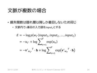 文脈が複数の場合
• 損失関数は隠れ層以降しか着目しないため同じ
• 文脈内で𝑐番目の入力語を𝑖𝑛𝑝𝑢𝑡‚とする
𝐸	= − log 𝑝 𝑤*∗ 𝑖𝑛𝑝𝑢𝑡S, 𝑖𝑛𝑝𝑢𝑡~	, … , 𝑖𝑛𝑝𝑢𝑡•
	= −𝑢*∗ + log ] exp 𝑢6
Q
6RS
	= −𝐯>
,-∗
?
⋅ 𝐡 + log ] exp 𝐯>
,T
?
⋅ 𝐡
Q
6RS
2017/12/09 数学とコンピュータ Advent Calendar 2017 24
 