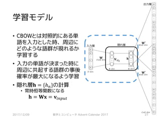 学習モデル
• CBOWとは対照的にある単
語を入力とした時、周辺に
どのような語群が現れるか
学習する
• 入力の単語が決まった時に
周辺に共起する語群の事後
確率が最大になるよう学習
• 隠れ層𝐡 = {ℎ7}の計算
• 常時恒等関数になる
𝐡 = 𝐖𝐱 = 𝐯*7GHI
2017/12/09 数学とコンピュータ Advent Calendar 2017 27
!w"
#
$ $
%
	0
	0
⋮
	1
	0
⋮
	0
	0
⋮
	1
	0
⋮
	0
	0
⋮
	1
	0
⋮
	0
	0
⋮
	1
	0
⋮
*×#
,′
$×#
,′
$×#
,
#×$
	0
	0
⋮
	1
	0
⋮
⋮ ⋮
	0
	0
⋮
	1
	0
⋮
 