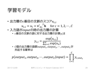 学習モデル
• 出力層の𝑐番目の文脈のスコア𝑢‚,*
𝑢‚,* = 𝑢* = 𝐯′,-
?
𝐡						for	𝑐 = 1, 2, ⋯ , 𝐶	
• 入力語が𝑖𝑛𝑝𝑢𝑡の時の出力層の計算
• 𝑐番目の文脈の語に対する出力層の計算𝑦*は
𝑦‚,* =
exp 𝑢‚,*
∑ exp(𝑢6)Q
6RS
• 𝐶個の出力層の語群𝑜𝑢𝑡𝑝𝑢𝑡S, 𝑜𝑢𝑡𝑝𝑢𝑡~, ⋯ , 𝑜𝑢𝑡𝑝𝑢𝑡•が
共起する確率は
𝑝 𝑜𝑢𝑡𝑝𝑢𝑡S, 𝑜𝑢𝑡𝑝𝑢𝑡~, ⋯ , 𝑜𝑢𝑡𝑝𝑢𝑡• 𝑖𝑛𝑝𝑢𝑡 = ‡ 𝑦‚,mHI…
•
‚RS
2017/12/09 数学とコンピュータ Advent Calendar 2017 29
 