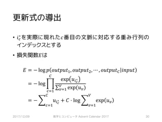 更新式の導出
• 𝑖‚
∗ を実際に現れた𝑐番目の文脈に対応する重み行列の
インデックスとする
• 損失関数𝐸は
𝐸	= − log 𝑝 𝑜𝑢𝑡𝑝𝑢𝑡S, 𝑜𝑢𝑡𝑝𝑢𝑡~, ⋯ , 𝑜𝑢𝑡𝑝𝑢𝑡• 𝑖𝑛𝑝𝑢𝑡 	
	= − log ‡
exp 𝑢*…
∗
∑ exp(𝑢6)Q
6RS
•
‚RS
	
	= − ] 𝑢*…
∗
•
‚RS
+ 𝐶 ⋅ log ] exp 𝑢6
Q
6RS
2017/12/09 数学とコンピュータ Advent Calendar 2017 30
 
