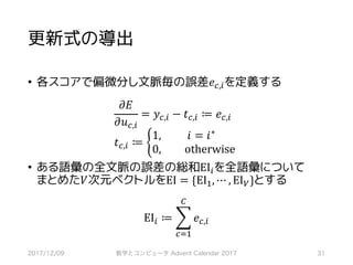 更新式の導出
• 各スコアで偏微分し文脈毎の誤差𝑒‚,*を定義する
𝜕𝐸
𝜕𝑢‚,*
= 𝑦‚,* − 𝑡‚,* ≔ 𝑒‚,*
𝑡‚,* ≔ b
	1, 	𝑖 = 𝑖∗									
	0, otherwise
• ある語彙の全文脈の誤差の総和EI*を全語彙について
まとめた𝑉次元ベクトルをEI = {EIS, ⋯ , EIQ}とする
EI* ≔ ] 𝑒‚,*
•
‚RS
2017/12/09 数学とコンピュータ Advent Calendar 2017 31
 