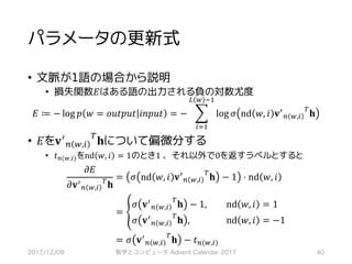 パラメータの更新式
• 文脈が1語の場合から説明
• 損失関数𝐸はある語の出力される負の対数尤度
𝐸 ≔ − log 𝑝 𝑤 = 𝑜𝑢𝑡𝑝𝑢𝑡 𝑖𝑛𝑝𝑢𝑡 = − ] log 𝜎 nd 𝑤, 𝑖 𝐯>
7 ,,*
?
𝐡
‘ , ’S
*RS
• 𝐸を𝐯>
7 ,,*
?
𝐡について偏微分する
• 𝑡7(,,*)をnd 𝑤, 𝑖 = 1のとき1	、それ以外で0を返すラベルとすると
𝜕𝐸
𝜕𝐯>
7 ,,*
?
𝐡
	= 𝜎 nd 𝑤, 𝑖 𝐯>
7 ,,*
?
𝐡 − 1 ⋅ nd 𝑤, 𝑖
	= ”
	𝜎 𝐯>
7 ,,*
?
𝐡 − 1, 	nd 𝑤, 𝑖 	= 1
	𝜎 𝐯>
7 ,,*
?
𝐡 , 	nd 𝑤, 𝑖 	= −1
	= 𝜎 𝐯>
7 ,,*
?
𝐡 − 𝑡7(,,*)
2017/12/09 数学とコンピュータ Advent Calendar 2017 40
 