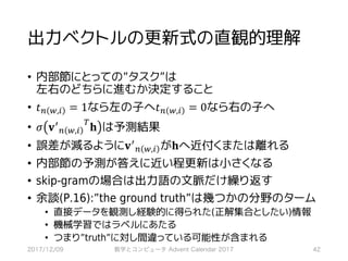 出力ベクトルの更新式の直観的理解
• 内部節にとっての”タスク”は
左右のどちらに進むか決定すること
• 𝑡7 ,,* = 1なら左の子へ𝑡7 ,,* = 0なら右の子へ
• 𝜎 𝐯>
7 ,,*
?
𝐡 は予測結果
• 誤差が減るように𝐯>
7 ,,* が𝐡へ近付くまたは離れる
• 内部節の予測が答えに近い程更新は小さくなる
• skip-gramの場合は出力語の文脈だけ繰り返す
• 余談(P.16):”the ground truth”は幾つかの分野のターム
• 直接データを観測し経験的に得られた(正解集合としたい)情報
• 機械学習ではラベルにあたる
• つまり”truth”に対し間違っている可能性が含まれる
2017/12/09 数学とコンピュータ Advent Calendar 2017 42
 