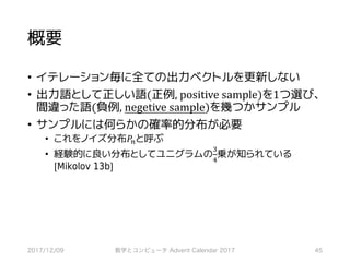 概要
• イテレーション毎に全ての出力ベクトルを更新しない
• 出力語として正しい語(正例,	positive	sample)を1つ選び、
間違った語(負例,	negetive	sample)を幾つかサンプル
• サンプルには何らかの確率的分布が必要
• これをノイズ分布𝑃7と呼ぶ
• 経験的に良い分布としてユニグラムの
˜
™
乗が知られている
[Mikolov 13b]
2017/12/09 数学とコンピュータ Advent Calendar 2017 45
 