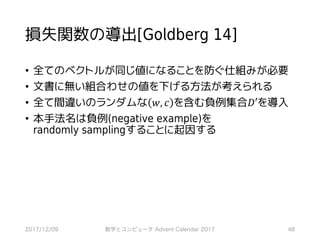 損失関数の導出[Goldberg 14]
• 全てのベクトルが同じ値になることを防ぐ仕組みが必要
• 文書に無い組合わせの値を下げる方法が考えられる
• 全て間違いのランダムな 𝑤, 𝑐 を含む負例集合𝐷′を導入
• 本手法名は負例(negative example)を
randomly samplingすることに起因する
2017/12/09 数学とコンピュータ Advent Calendar 2017 48
 