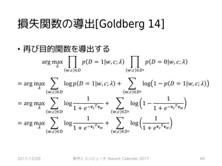損失関数の導出[Goldberg 14]
• 再び目的関数を導出する
arg	max
Ÿ
‡ 𝑝 𝐷 = 1|𝑤, 𝑐; 𝜆
,,‚ ∈¢
‡ 𝑝 𝐷 = 0|𝑤, 𝑐; 𝜆
,,‚ ∈¢>
	
	= arg	max
Ÿ
] log 𝑝 𝐷 = 1|𝑤, 𝑐; 𝜆
,,‚ ∈¢
+ ] log 1 − 𝑝 𝐷 = 1|𝑤, 𝑐; 𝜆
,,‚ ∈¢>
	= arg	max
Ÿ
] log
1
1 + 𝑒’𝐯…
£ 𝐯‰
,,‚ ∈¢
+ ] log 1 −
1
1 + 𝑒’𝐯…
£ 𝐯‰
,,‚ ∈¢>
	= arg	max
Ÿ
] log
1
1 + 𝑒’𝐯…
£ 𝐯‰
,,‚ ∈¢
+ ] log
1
1 + 𝑒 𝐯…
£ 𝐯‰
,,‚ ∈¢>
2017/12/09 数学とコンピュータ Advent Calendar 2017 49
 