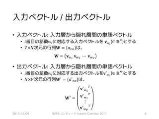 入力ベクトル / 出力ベクトル
• 入力ベクトル: 入力層から隠れ層間の単語ベクトル
• 𝑖番目の語彙𝑤*に対応する入力ベクトルを 𝐯,-
(∈ ℝ0)とする
• 𝑉×𝑁次元の行列𝐖 = {𝑎67}は、
𝐖 = 𝐯,9
	𝐯,:
	⋯	𝐯,<
• 出力ベクトル: 入力層から隠れ層間の単語ベクトル
• 𝑖番目の語彙𝑤*に対応する出力ベクトルを𝐯′,-
(∈ ℝ0)とする
• 𝑁×𝑉次元の行列𝐖′ = {𝑎′76}は、
𝐖> =
𝐯′,9
?
𝐯′,:
?
⋮
𝐯′,<
?
2017/12/09 数学とコンピュータ Advent Calendar 2017 8
 