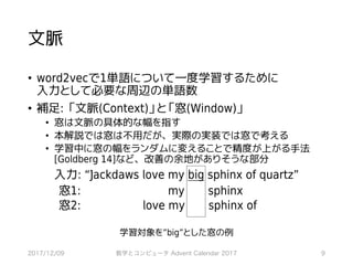 文脈
• word2vecで1単語について一度学習するために
入力として必要な周辺の単語数
• 補足: 「文脈(Context)」と「窓(Window)」
• 窓は文脈の具体的な幅を指す
• 本解説では窓は不用だが、実際の実装では窓で考える
• 学習中に窓の幅をランダムに変えることで精度が上がる手法
[Goldberg 14]など、改善の余地がありそうな部分
2017/12/09 数学とコンピュータ Advent Calendar 2017 9
入力: “Jackdaws love my big sphinx of quartz”
窓1: my sphinx
窓2: love my sphinx of
学習対象を”big”とした窓の例
 