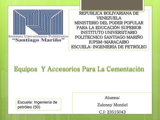 REPUBLICA BOLIVARIANA DE
VENEZUELA
MINISTERIO DEL PODER POPULAR
PARA LA EDUCACIÓN SUPERIOR
INSTITUTO UNIVERSITARIO
POLITECNICO SANTIAGO MARIÑO
IUPSM-MARACAIBO
ESCUELA: INGENIERÍA DE PETRÓLEO
Alumna:
Zulenny Montiel
C.I: 23515043
Escuela: Ingeniería de
petróleo (50)
Equipos Y Accesorios Para La Cementación
 