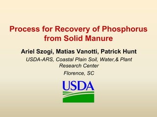 Process for Recovery of Phosphorus
from Solid Manure
Ariel Szogi, Matias Vanotti, Patrick Hunt
USDA-ARS, Coastal Plain Soil, Water,& Plant
Research Center
Florence, SC
 