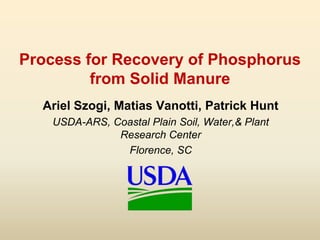 Process for Recovery of Phosphorus
from Solid Manure
Ariel Szogi, Matias Vanotti, Patrick Hunt
USDA-ARS, Coastal Plain Soi...