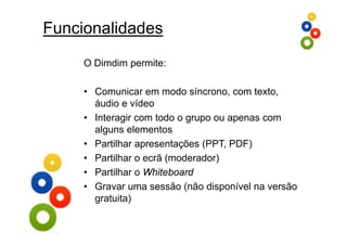 Funcionalidades
     O Dimdim permite:
              p

     • Comunicar em modo síncrono, com texto,
       áudio e vídeo
     • Interagir com todo o g p ou apenas com
             g              grupo     p
       alguns elementos
     • Partilhar apresentações (PPT, PDF)
     • Partilhar o ecrã (moderador)
     • Partilhar o Whiteboard
     • Gravar uma sessão (não disponível na versão
       gratuita)
 