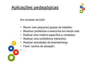 Aplicações pedagógicas

    Em contexto de EaD:

    •   Reunir com pequenos grupos de trabalho;
    •   Resolver problemas e exercícios em tempo real;
                  p                            p
    •   Explicar uma matéria específica e complexa;
    •                                       ;
        Realizar uma conferência interactiva;
    •   Realizar actividades de brainstorming;
    •   Fazer “pontos de situação”;
               p              ç ;
    •   …
 