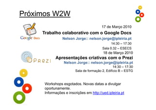 Próximos W2W
                                          17 de Março 2010
     Trabalho colaborativo com o Google Docs
                 Nelson Jorge:: nelson.jorge@ipleiria.pt
                                                14:30 17:30
                                                14 30 – 17 30
                                          Sala 0.32 – ESECS
                                           18 de Março 2010
            Apresentações criativas com o Prezi
                  Nelson Jorge:: nelson.jorge@ipleiria.pt
                                                  14:30 – 17:30
                         Sala de formação 2, Edifício B – ESTG


      Workshops esgotados. Novas datas a divulgar
      oportunamente.
      Informações e inscrições em http://ued ipleiria pt
                                  http://ued.ipleiria.pt
 