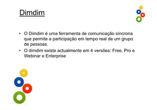 Dimdim

• O Dimdim é uma ferramenta de comunicação síncrona
  que permite a participação em tempo real de um grupo
  de pessoas.
• O dimdim existe actualmente em 4 versões: Free, Pro e
  Webinar e E t
  W bi      Enterprise
                    i
 