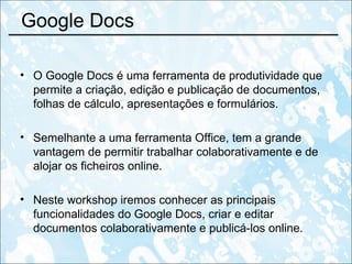 Google Docs  O Google Docs é uma ferramenta de produtividade que permite a criação, edição e publicação de documentos, folhas de cálculo, apresentações e formulários.  Semelhante a uma ferramenta Office, tem a grande vantagem de permitir trabalhar colaborativamente e de alojar os ficheiros online. Neste workshop iremos conhecer as principais funcionalidades do Google Docs, criar e editar documentos colaborativamente e publicá-los online. 