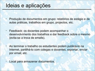 Ideias e aplicações Produção de documentos em grupo: relatórios de estágio e de aulas práticas, trabalhos em grupo, projectos, etc. Feedback: os docentes podem acompanhar o desenvolvimento dos trabalhos e dar feedback sobre o mesmo (evita-se a troca de emails). Ao terminar o trabalho os estudantes podem publicá-lo na Internet, partilhá-lo com colegas e docentes, exportar, enviar por email, etc. Local para armazenar documentos. 