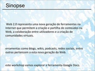 Sinopse A Web 2.0 representa uma nova geração de ferramentas na Internet que permitem a criação e partilha de conteúdos na Web, a colaboração entre utilizadores e a criação de comunidades virtuais. Ferramentas como blogs, wikis, podcasts, redes sociais, entre outras pertencem a esta nova geração da Web. Neste workshop vamos explorar a ferramenta Google Docs. 