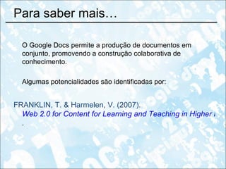 Para saber mais… O Google Docs permite a produção de documentos em conjunto, promovendo a construção colaborativa de conhecimento.  Algumas potencialidades são identificadas por: FRANKLIN, T. & Harmelen, V. (2007).  Web 2.0 for Content for Learning and Teaching in Higher Education .   
