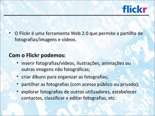 O Flickr é uma ferramenta Web 2.0 que permite a partilha de fotografias/imagens e vídeos.  Com o Flickr podemos: inserir fotografias/vídeos, ilustrações, animações ou outras imagens não fotográficas; criar álbuns para organizar as fotografias; partilhar as fotografias (com acesso público ou privado); explorar fotografias de outros utilizadores, estabelecer contactos, classificar e editar fotografias, etc. 