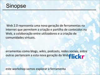 Sinopse A Web 2.0 representa uma nova geração de ferramentas na Internet que permitem a criação e partilha de conteúdos na Web, a colaboração entre utilizadores e a criação de comunidades virtuais. Ferramentas como blogs, wikis, podcasts, redes sociais, entre outras pertencem a esta nova geração da Web. Neste workshop vamos explorar a ferramenta  