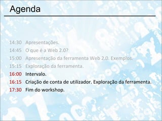 Agenda 14:30 Apresentações. 14:45 O que é a Web 2.0?  15:00 Apresentação da ferramenta Web 2.0. Exemplos. 15:15 Exploração da ferramenta. 16:00 Intervalo. 16:15 Criação de conta de utilizador. Exploração da ferramenta. 17:30 Fim do workshop. 