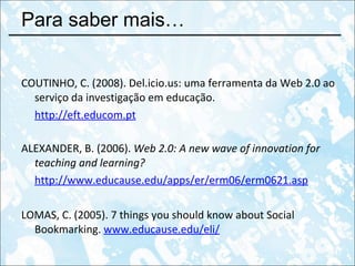 Para saber mais… COUTINHO , C. (2008). Del.icio.us: uma ferramenta da Web 2.0 ao serviço da investigação em educação.  http://eft.educom.pt ALEXANDER, B. (2006).  Web 2.0: A new wave of innovation for teaching and learning?   http://www.educause.edu/apps/er/erm06/erm0621.asp LOMAS, C. (2005). 7 things you should know about Social Bookmarking.  www.educause.edu/eli/ 
