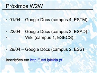 Próximos W2W 01/04 – Google Docs (campus 4, ESTM) 22/04 – Google Docs (campus 3, ESAD) Wiki (campus 1, ESECS) 29/04 – Google Docs (campus 2, ESS) Inscrições em  http://ued.ipleiria.pt 
