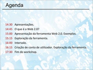 Agenda 14:30 Apresentações. 14:45 O que é a Web 2.0?  15:00 Apresentação da ferramenta Web 2.0. Exemplos. 15:15 Exploração da ferramenta. 16:00 Intervalo. 16:15 Criação de conta de utilizador. Exploração da ferramenta. 17:30 Fim do workshop. 