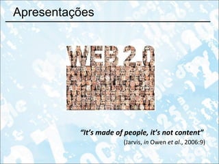 Apresentações “ It’s made of people, it’s not content”   (Jarvis,  in  Owen  et al. , 2006:9) 