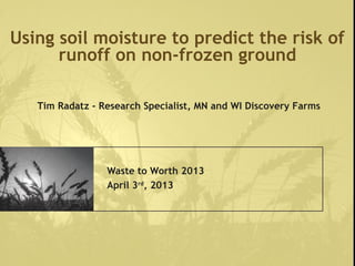 Using soil moisture to predict the risk of
runoff on non-frozen ground
Waste to Worth 2013
April 3rd
, 2013
Tim Radatz - Research Specialist, MN and WI Discovery Farms
 